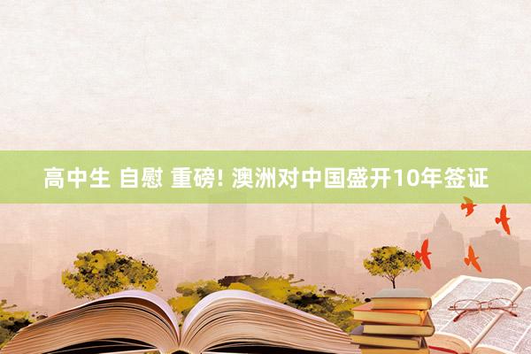 高中生 自慰 重磅! 澳洲对中国盛开10年签证
