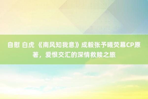 自慰 白虎 《南风知我意》成毅张予曦荧幕CP原著，爱恨交汇的深情救赎之旅