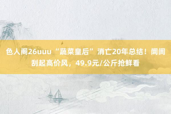 色人阁26uuu “蔬菜皇后” 消亡20年总结！阛阓刮起高价风，49.9元/公斤抢鲜看