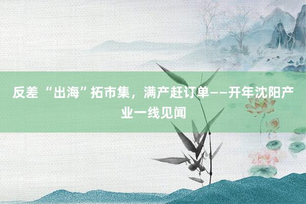 反差 “出海”拓市集，满产赶订单——开年沈阳产业一线见闻