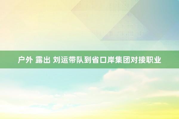 户外 露出 刘运带队到省口岸集团对接职业