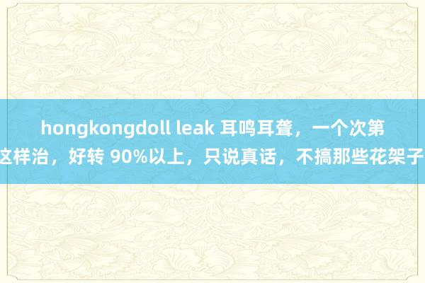 hongkongdoll leak 耳鸣耳聋，一个次第这样治，好转 90%以上，只说真话，不搞那些花