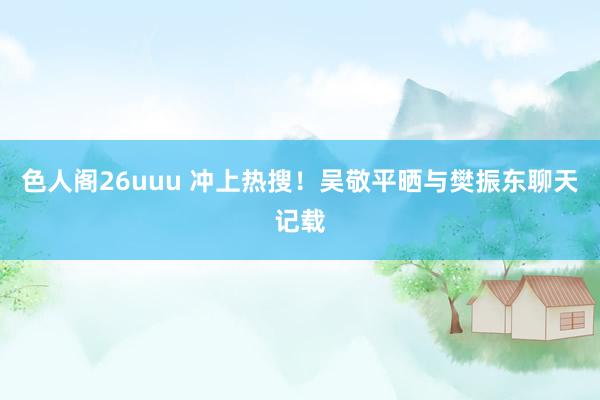 色人阁26uuu 冲上热搜！吴敬平晒与樊振东聊天记载