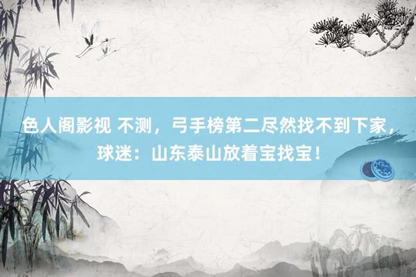 色人阁影视 不测，弓手榜第二尽然找不到下家，球迷：山东泰山放着宝找宝！