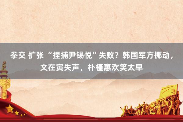 拳交 扩张 “捏捕尹锡悦”失败？韩国军方挪动，文在寅失声，朴槿惠欢笑太早