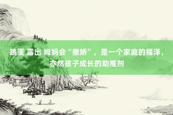 跳蛋 露出 姆妈会“撒娇”，是一个家庭的福泽，亦然孩子成长的助推剂