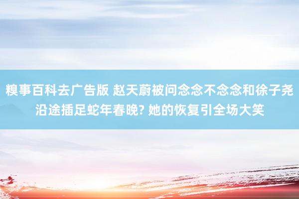 糗事百科去广告版 赵天蔚被问念念不念念和徐子尧沿途插足蛇年春晚? 她的恢复引全场大笑