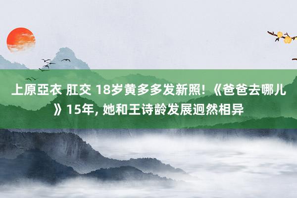 上原亞衣 肛交 18岁黄多多发新照! 《爸爸去哪儿》15年, 她和王诗龄发展迥然相异