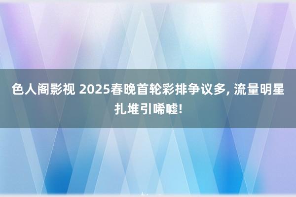 色人阁影视 2025春晚首轮彩排争议多, 流量明星扎堆引唏嘘!