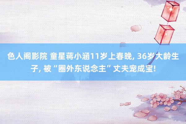 色人阁影院 童星蒋小涵11岁上春晚, 36岁大龄生子, 被“圈外东说念主”丈夫宠成宝!