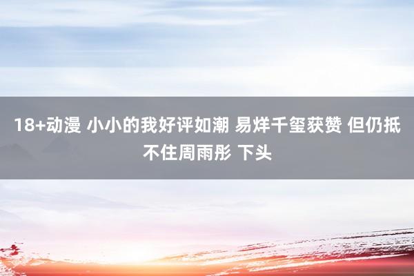 18+动漫 小小的我好评如潮 易烊千玺获赞 但仍抵不住周雨彤 下头