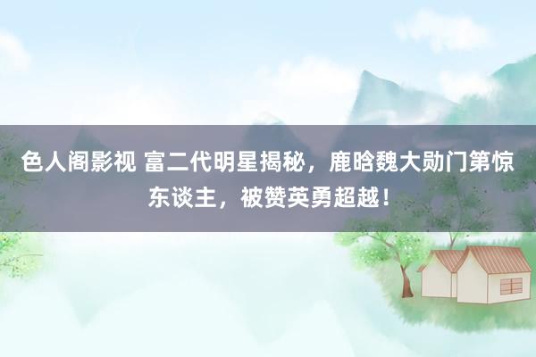 色人阁影视 富二代明星揭秘，鹿晗魏大勋门第惊东谈主，被赞英勇超越！