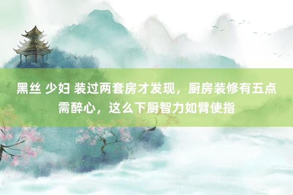 黑丝 少妇 装过两套房才发现，厨房装修有五点需醉心，这么下厨智力如臂使指