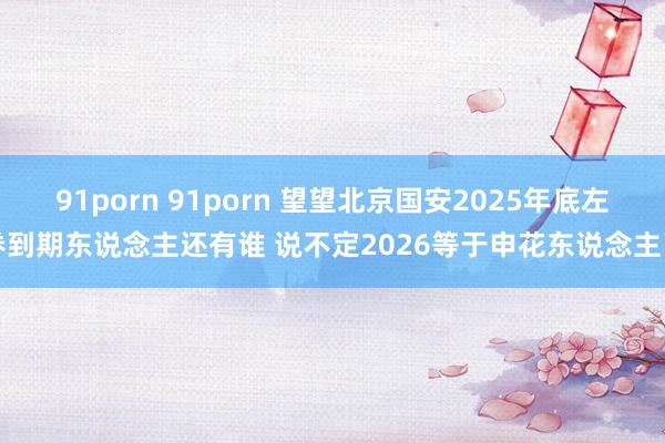 91porn 91porn 望望北京国安2025年底左券到期东说念主还有谁 说不定2026等于申花东