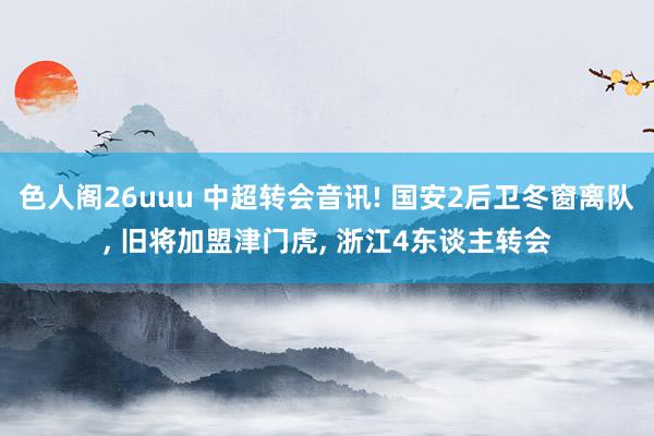 色人阁26uuu 中超转会音讯! 国安2后卫冬窗离队, 旧将加盟津门虎, 浙江4东谈主转会