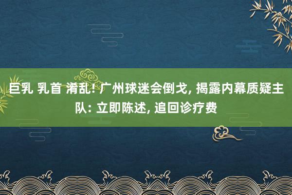 巨乳 乳首 淆乱! 广州球迷会倒戈, 揭露内幕质疑主队: 立即陈述, 追回诊疗费