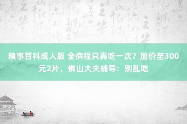 糗事百科成人版 全病程只需吃一次？加价至300元2片，佛山大夫辅导：别乱吃