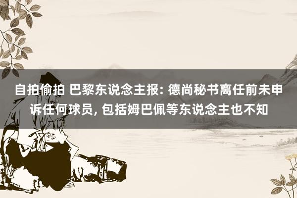自拍偷拍 巴黎东说念主报: 德尚秘书离任前未申诉任何球员, 包括姆巴佩等东说念主也不知