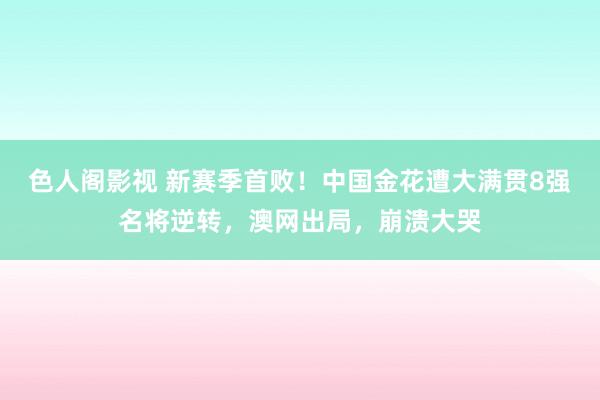 色人阁影视 新赛季首败！中国金花遭大满贯8强名将逆转，澳网出局，崩溃大哭