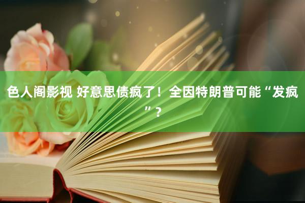 色人阁影视 好意思债疯了！全因特朗普可能“发疯”？