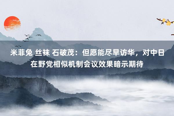 米菲兔 丝袜 石破茂：但愿能尽早访华，对中日在野党相似机制会议效果暗示期待