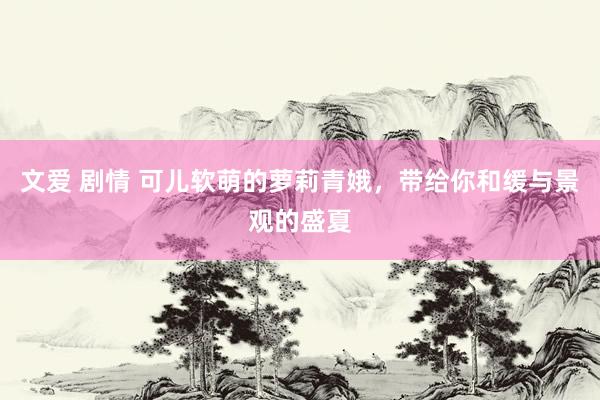 文爱 剧情 可儿软萌的萝莉青娥，带给你和缓与景观的盛夏