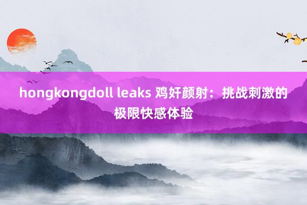 hongkongdoll leaks 鸡奸颜射：挑战刺激的极限快感体验