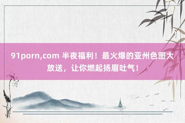 91porn,com 半夜福利！最火爆的亚州色图大放送，让你燃起扬眉吐气！