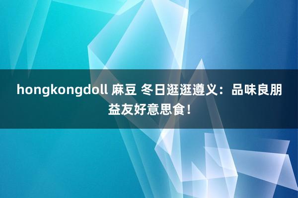 hongkongdoll 麻豆 冬日逛逛遵义：品味良朋益友好意思食！
