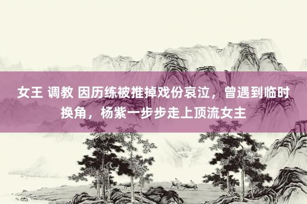 女王 调教 因历练被推掉戏份哀泣，曾遇到临时换角，杨紫一步步走上顶流女主
