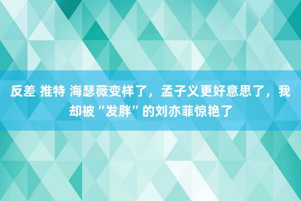 反差 推特 海瑟薇变样了，孟子义更好意思了，我却被“发胖”的刘亦菲惊艳了
