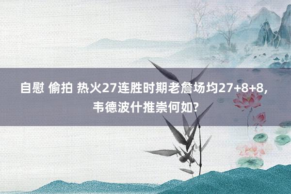 自慰 偷拍 热火27连胜时期老詹场均27+8+8, 韦德波什推崇何如?
