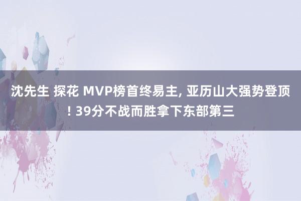 沈先生 探花 MVP榜首终易主, 亚历山大强势登顶! 39分不战而胜拿下东部第三