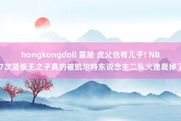 hongkongdoll 露脸 虎父也有儿子! NBA7次篮板王之子真的被凯尔特东说念主二队火速裁掉