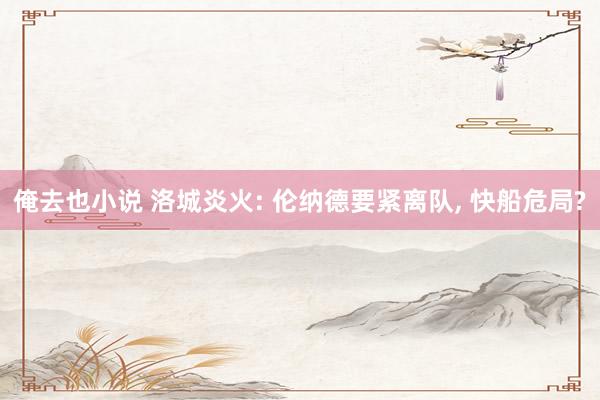 俺去也小说 洛城炎火: 伦纳德要紧离队, 快船危局?