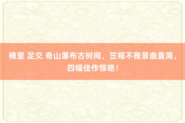 楠里 足交 奇山瀑布古树间，笠帽不雅景曲直简，四幅佳作惊艳！