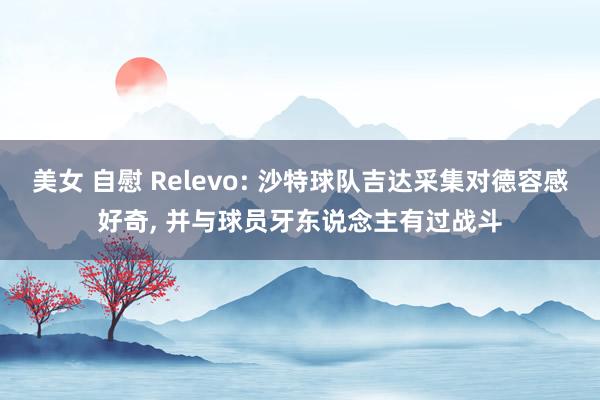美女 自慰 Relevo: 沙特球队吉达采集对德容感好奇, 并与球员牙东说念主有过战斗
