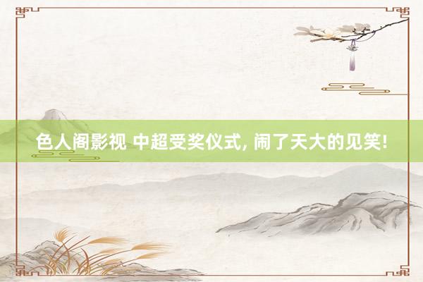 色人阁影视 中超受奖仪式, 闹了天大的见笑!