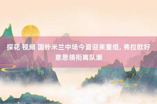 探花 视频 国外米兰中场今夏迎来重组, 弗拉欧好意思领衔离队潮