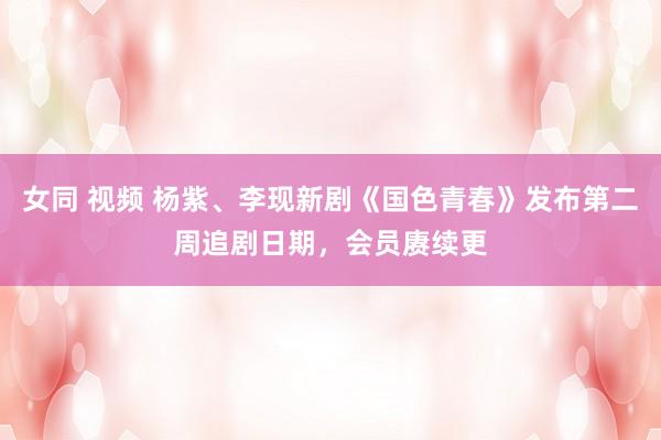 女同 视频 杨紫、李现新剧《国色青春》发布第二周追剧日期，会员赓续更