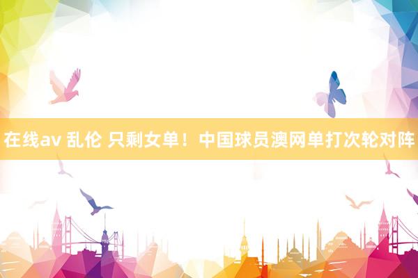 在线av 乱伦 只剩女单！中国球员澳网单打次轮对阵
