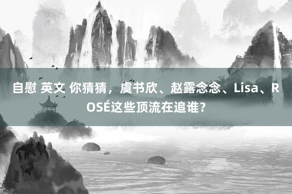 自慰 英文 你猜猜，虞书欣、赵露念念、Lisa、ROSÉ这些顶流在追谁？