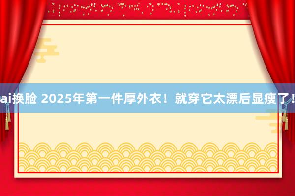 ai换脸 2025年第一件厚外衣！就穿它太漂后显瘦了！
