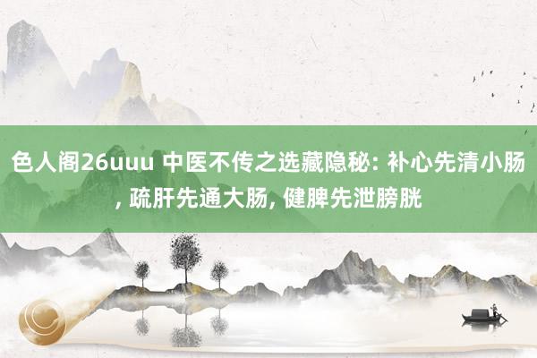 色人阁26uuu 中医不传之选藏隐秘: 补心先清小肠, 疏肝先通大肠, 健脾先泄膀胱