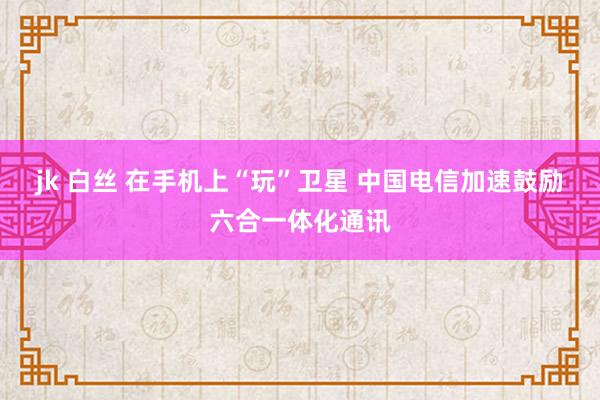 jk 白丝 在手机上“玩”卫星 中国电信加速鼓励六合一体化通讯