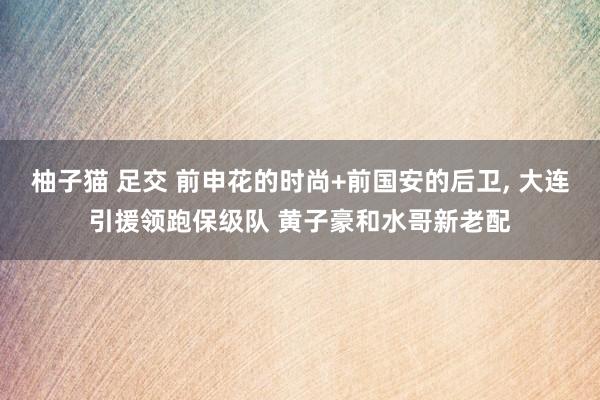柚子猫 足交 前申花的时尚+前国安的后卫, 大连引援领跑保级队 黄子豪和水哥新老配