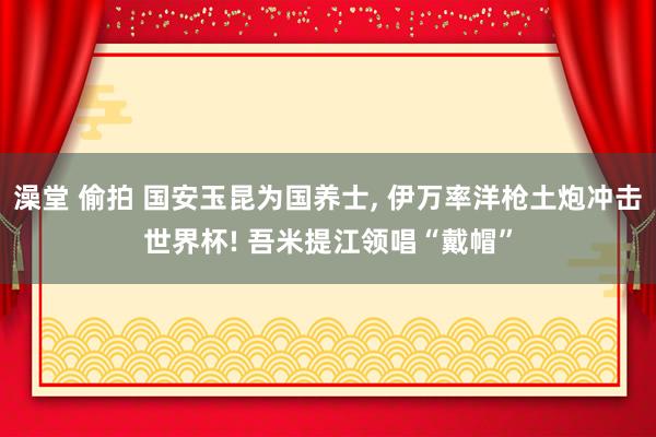 澡堂 偷拍 国安玉昆为国养士, 伊万率洋枪土炮冲击世界杯! 吾米提江领唱“戴帽”