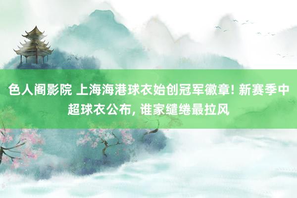 色人阁影院 上海海港球衣始创冠军徽章! 新赛季中超球衣公布, 谁家缱绻最拉风