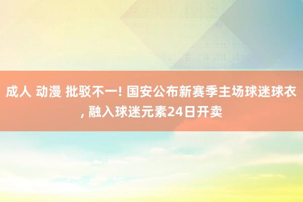 成人 动漫 批驳不一! 国安公布新赛季主场球迷球衣, 融入球迷元素24日开卖