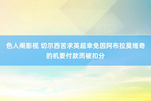 色人阁影视 切尔西苦求英超幸免因阿布拉莫维奇的机要付款而被扣分